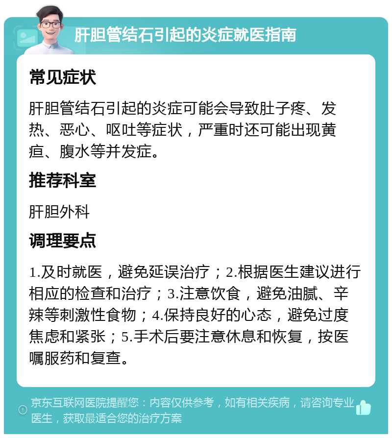 肝胆管结石引起的炎症就医指南 常见症状 肝胆管结石引起的炎症可能会导致肚子疼、发热、恶心、呕吐等症状，严重时还可能出现黄疸、腹水等并发症。 推荐科室 肝胆外科 调理要点 1.及时就医，避免延误治疗；2.根据医生建议进行相应的检查和治疗；3.注意饮食，避免油腻、辛辣等刺激性食物；4.保持良好的心态，避免过度焦虑和紧张；5.手术后要注意休息和恢复，按医嘱服药和复查。