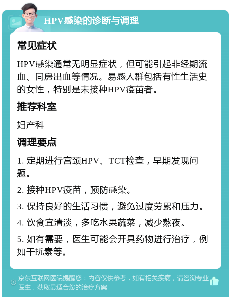 HPV感染的诊断与调理 常见症状 HPV感染通常无明显症状，但可能引起非经期流血、同房出血等情况。易感人群包括有性生活史的女性，特别是未接种HPV疫苗者。 推荐科室 妇产科 调理要点 1. 定期进行宫颈HPV、TCT检查，早期发现问题。 2. 接种HPV疫苗，预防感染。 3. 保持良好的生活习惯，避免过度劳累和压力。 4. 饮食宜清淡，多吃水果蔬菜，减少熬夜。 5. 如有需要，医生可能会开具药物进行治疗，例如干扰素等。