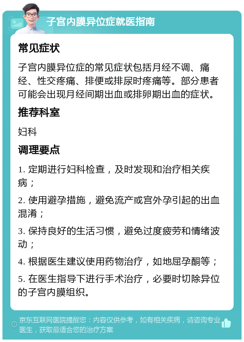 子宫内膜异位症就医指南 常见症状 子宫内膜异位症的常见症状包括月经不调、痛经、性交疼痛、排便或排尿时疼痛等。部分患者可能会出现月经间期出血或排卵期出血的症状。 推荐科室 妇科 调理要点 1. 定期进行妇科检查，及时发现和治疗相关疾病； 2. 使用避孕措施，避免流产或宫外孕引起的出血混淆； 3. 保持良好的生活习惯，避免过度疲劳和情绪波动； 4. 根据医生建议使用药物治疗，如地屈孕酮等； 5. 在医生指导下进行手术治疗，必要时切除异位的子宫内膜组织。