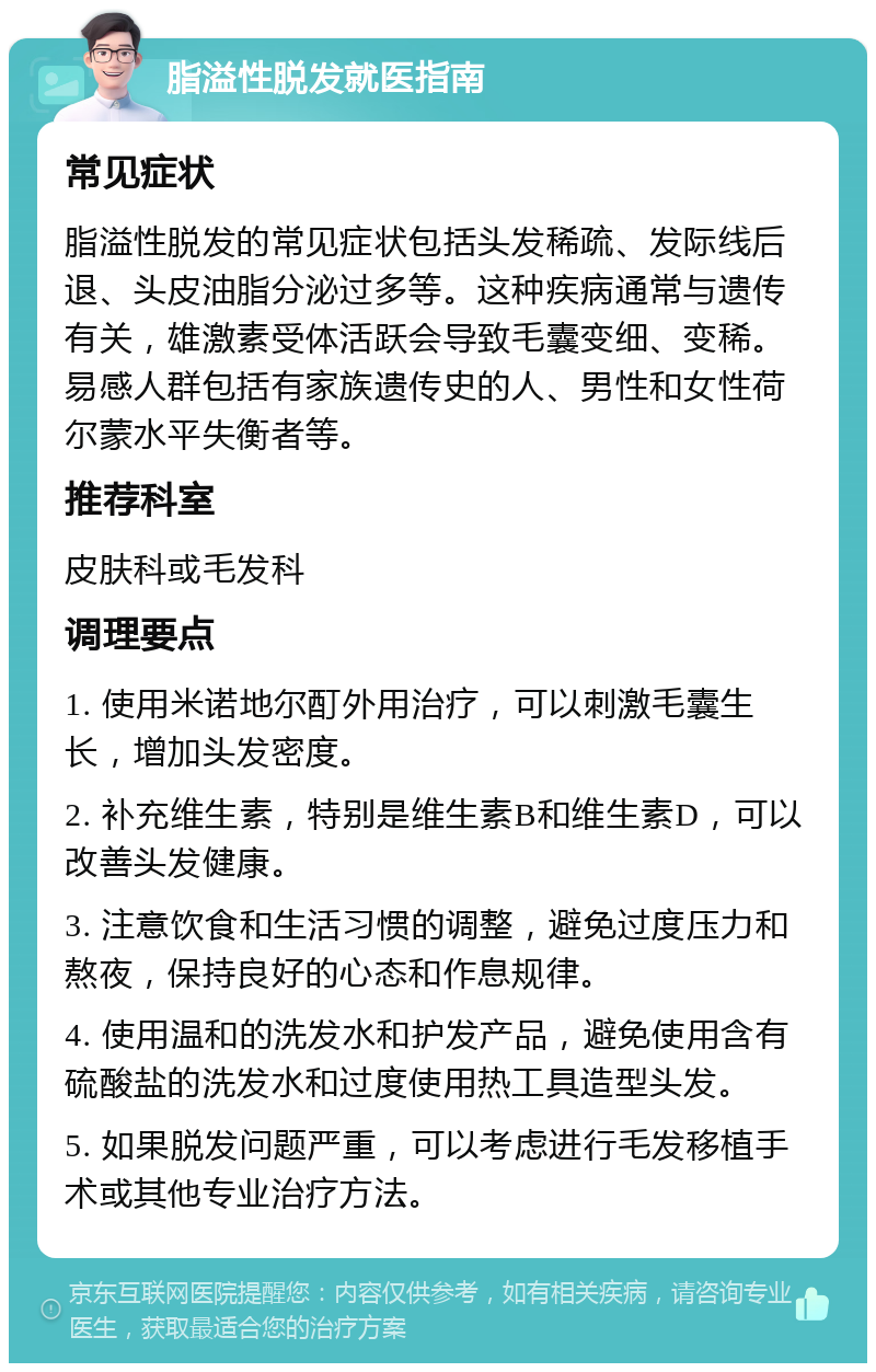 脂溢性脱发就医指南 常见症状 脂溢性脱发的常见症状包括头发稀疏、发际线后退、头皮油脂分泌过多等。这种疾病通常与遗传有关，雄激素受体活跃会导致毛囊变细、变稀。易感人群包括有家族遗传史的人、男性和女性荷尔蒙水平失衡者等。 推荐科室 皮肤科或毛发科 调理要点 1. 使用米诺地尔酊外用治疗，可以刺激毛囊生长，增加头发密度。 2. 补充维生素，特别是维生素B和维生素D，可以改善头发健康。 3. 注意饮食和生活习惯的调整，避免过度压力和熬夜，保持良好的心态和作息规律。 4. 使用温和的洗发水和护发产品，避免使用含有硫酸盐的洗发水和过度使用热工具造型头发。 5. 如果脱发问题严重，可以考虑进行毛发移植手术或其他专业治疗方法。