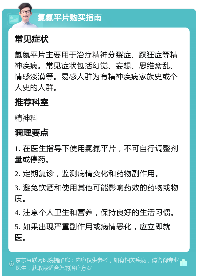 氯氮平片购买指南 常见症状 氯氮平片主要用于治疗精神分裂症、躁狂症等精神疾病。常见症状包括幻觉、妄想、思维紊乱、情感淡漠等。易感人群为有精神疾病家族史或个人史的人群。 推荐科室 精神科 调理要点 1. 在医生指导下使用氯氮平片，不可自行调整剂量或停药。 2. 定期复诊，监测病情变化和药物副作用。 3. 避免饮酒和使用其他可能影响药效的药物或物质。 4. 注意个人卫生和营养，保持良好的生活习惯。 5. 如果出现严重副作用或病情恶化，应立即就医。