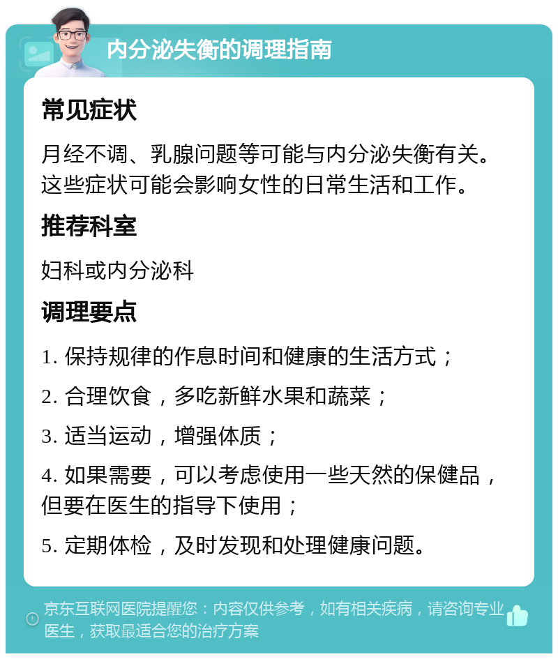 内分泌失衡的调理指南 常见症状 月经不调、乳腺问题等可能与内分泌失衡有关。这些症状可能会影响女性的日常生活和工作。 推荐科室 妇科或内分泌科 调理要点 1. 保持规律的作息时间和健康的生活方式； 2. 合理饮食，多吃新鲜水果和蔬菜； 3. 适当运动，增强体质； 4. 如果需要，可以考虑使用一些天然的保健品，但要在医生的指导下使用； 5. 定期体检，及时发现和处理健康问题。