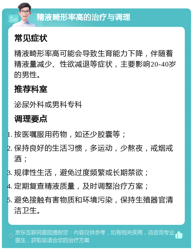 精液畸形率高的治疗与调理 常见症状 精液畸形率高可能会导致生育能力下降，伴随着精液量减少、性欲减退等症状，主要影响20-40岁的男性。 推荐科室 泌尿外科或男科专科 调理要点 按医嘱服用药物，如还少胶囊等； 保持良好的生活习惯，多运动，少熬夜，戒烟戒酒； 规律性生活，避免过度频繁或长期禁欲； 定期复查精液质量，及时调整治疗方案； 避免接触有害物质和环境污染，保持生殖器官清洁卫生。