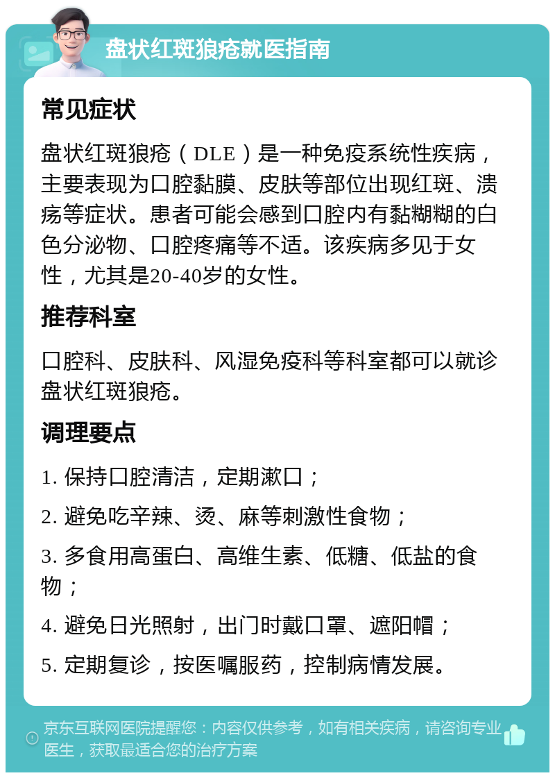 盘状红斑狼疮就医指南 常见症状 盘状红斑狼疮（DLE）是一种免疫系统性疾病，主要表现为口腔黏膜、皮肤等部位出现红斑、溃疡等症状。患者可能会感到口腔内有黏糊糊的白色分泌物、口腔疼痛等不适。该疾病多见于女性，尤其是20-40岁的女性。 推荐科室 口腔科、皮肤科、风湿免疫科等科室都可以就诊盘状红斑狼疮。 调理要点 1. 保持口腔清洁，定期漱口； 2. 避免吃辛辣、烫、麻等刺激性食物； 3. 多食用高蛋白、高维生素、低糖、低盐的食物； 4. 避免日光照射，出门时戴口罩、遮阳帽； 5. 定期复诊，按医嘱服药，控制病情发展。