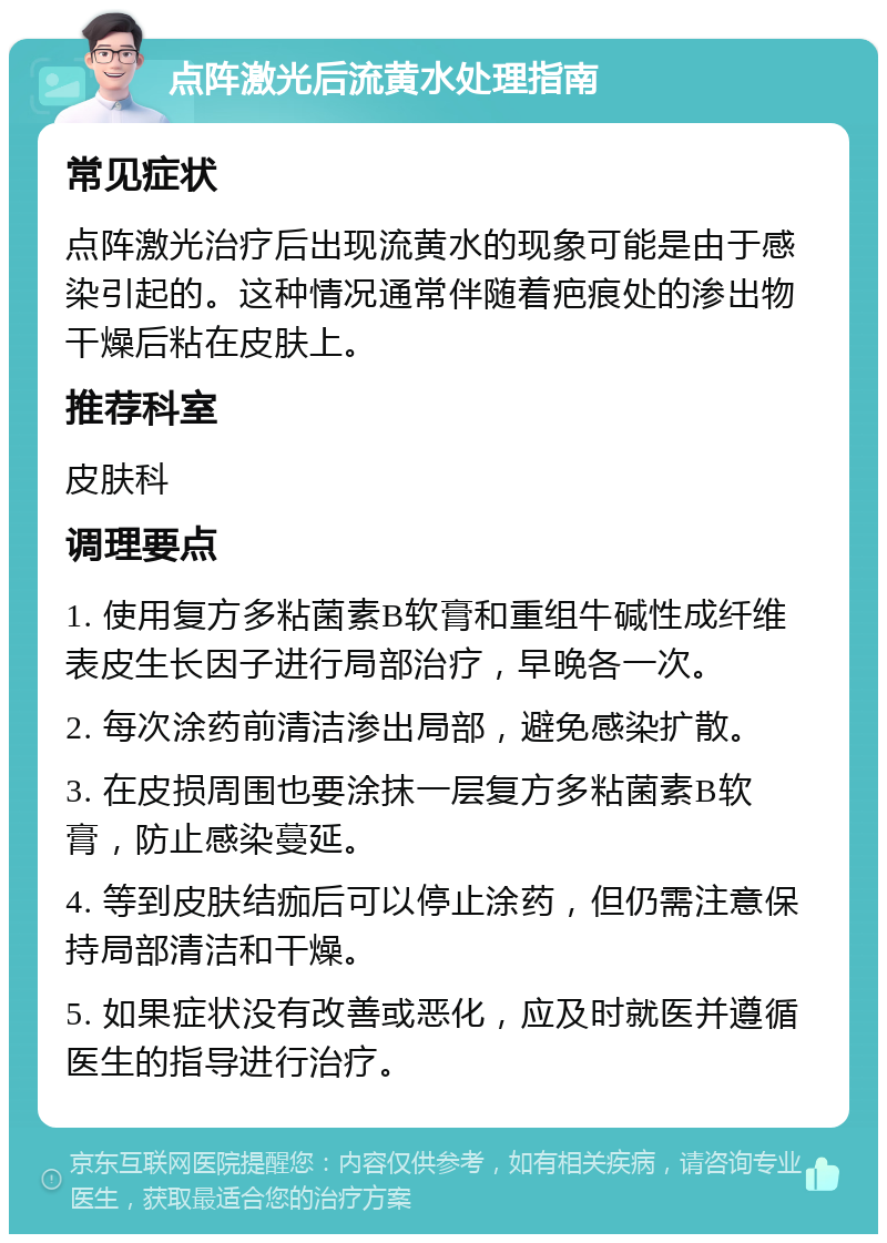 点阵激光后流黄水处理指南 常见症状 点阵激光治疗后出现流黄水的现象可能是由于感染引起的。这种情况通常伴随着疤痕处的渗出物干燥后粘在皮肤上。 推荐科室 皮肤科 调理要点 1. 使用复方多粘菌素B软膏和重组牛碱性成纤维表皮生长因子进行局部治疗，早晚各一次。 2. 每次涂药前清洁渗出局部，避免感染扩散。 3. 在皮损周围也要涂抹一层复方多粘菌素B软膏，防止感染蔓延。 4. 等到皮肤结痂后可以停止涂药，但仍需注意保持局部清洁和干燥。 5. 如果症状没有改善或恶化，应及时就医并遵循医生的指导进行治疗。