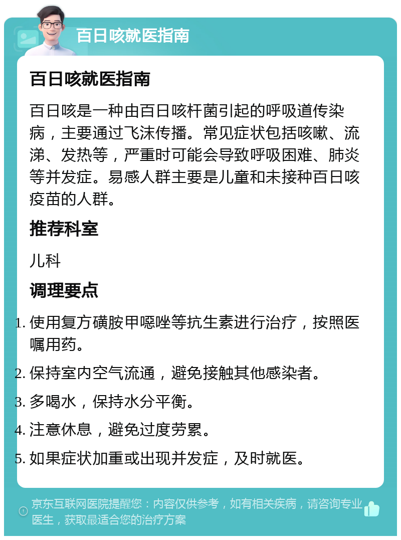 百日咳就医指南 百日咳就医指南 百日咳是一种由百日咳杆菌引起的呼吸道传染病，主要通过飞沫传播。常见症状包括咳嗽、流涕、发热等，严重时可能会导致呼吸困难、肺炎等并发症。易感人群主要是儿童和未接种百日咳疫苗的人群。 推荐科室 儿科 调理要点 使用复方磺胺甲噁唑等抗生素进行治疗，按照医嘱用药。 保持室内空气流通，避免接触其他感染者。 多喝水，保持水分平衡。 注意休息，避免过度劳累。 如果症状加重或出现并发症，及时就医。