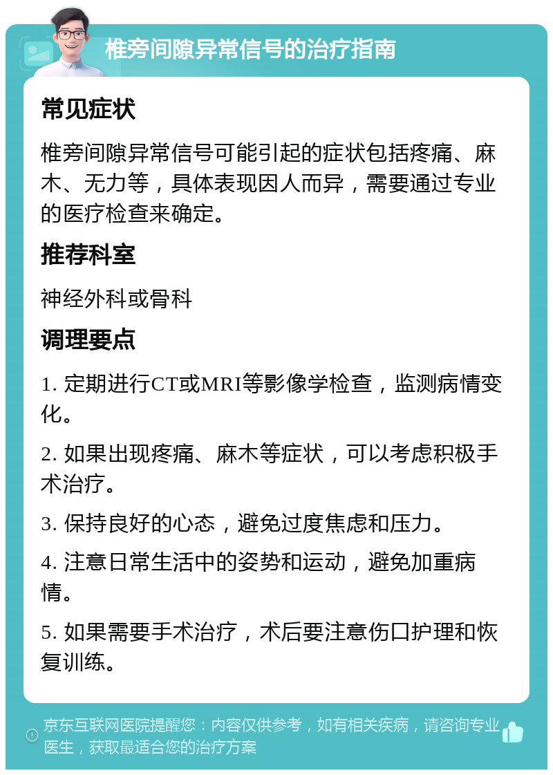 椎旁间隙异常信号的治疗指南 常见症状 椎旁间隙异常信号可能引起的症状包括疼痛、麻木、无力等，具体表现因人而异，需要通过专业的医疗检查来确定。 推荐科室 神经外科或骨科 调理要点 1. 定期进行CT或MRI等影像学检查，监测病情变化。 2. 如果出现疼痛、麻木等症状，可以考虑积极手术治疗。 3. 保持良好的心态，避免过度焦虑和压力。 4. 注意日常生活中的姿势和运动，避免加重病情。 5. 如果需要手术治疗，术后要注意伤口护理和恢复训练。