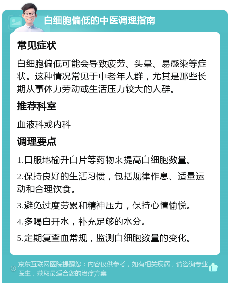 白细胞偏低的中医调理指南 常见症状 白细胞偏低可能会导致疲劳、头晕、易感染等症状。这种情况常见于中老年人群，尤其是那些长期从事体力劳动或生活压力较大的人群。 推荐科室 血液科或内科 调理要点 1.口服地榆升白片等药物来提高白细胞数量。 2.保持良好的生活习惯，包括规律作息、适量运动和合理饮食。 3.避免过度劳累和精神压力，保持心情愉悦。 4.多喝白开水，补充足够的水分。 5.定期复查血常规，监测白细胞数量的变化。