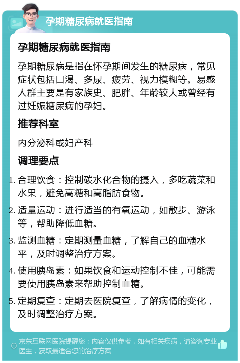 孕期糖尿病就医指南 孕期糖尿病就医指南 孕期糖尿病是指在怀孕期间发生的糖尿病，常见症状包括口渴、多尿、疲劳、视力模糊等。易感人群主要是有家族史、肥胖、年龄较大或曾经有过妊娠糖尿病的孕妇。 推荐科室 内分泌科或妇产科 调理要点 合理饮食：控制碳水化合物的摄入，多吃蔬菜和水果，避免高糖和高脂肪食物。 适量运动：进行适当的有氧运动，如散步、游泳等，帮助降低血糖。 监测血糖：定期测量血糖，了解自己的血糖水平，及时调整治疗方案。 使用胰岛素：如果饮食和运动控制不佳，可能需要使用胰岛素来帮助控制血糖。 定期复查：定期去医院复查，了解病情的变化，及时调整治疗方案。