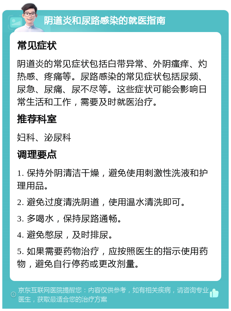 阴道炎和尿路感染的就医指南 常见症状 阴道炎的常见症状包括白带异常、外阴瘙痒、灼热感、疼痛等。尿路感染的常见症状包括尿频、尿急、尿痛、尿不尽等。这些症状可能会影响日常生活和工作，需要及时就医治疗。 推荐科室 妇科、泌尿科 调理要点 1. 保持外阴清洁干燥，避免使用刺激性洗液和护理用品。 2. 避免过度清洗阴道，使用温水清洗即可。 3. 多喝水，保持尿路通畅。 4. 避免憋尿，及时排尿。 5. 如果需要药物治疗，应按照医生的指示使用药物，避免自行停药或更改剂量。