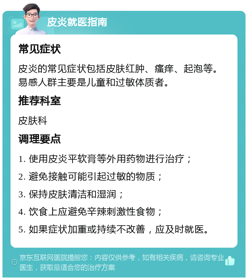 皮炎就医指南 常见症状 皮炎的常见症状包括皮肤红肿、瘙痒、起泡等。易感人群主要是儿童和过敏体质者。 推荐科室 皮肤科 调理要点 1. 使用皮炎平软膏等外用药物进行治疗； 2. 避免接触可能引起过敏的物质； 3. 保持皮肤清洁和湿润； 4. 饮食上应避免辛辣刺激性食物； 5. 如果症状加重或持续不改善，应及时就医。