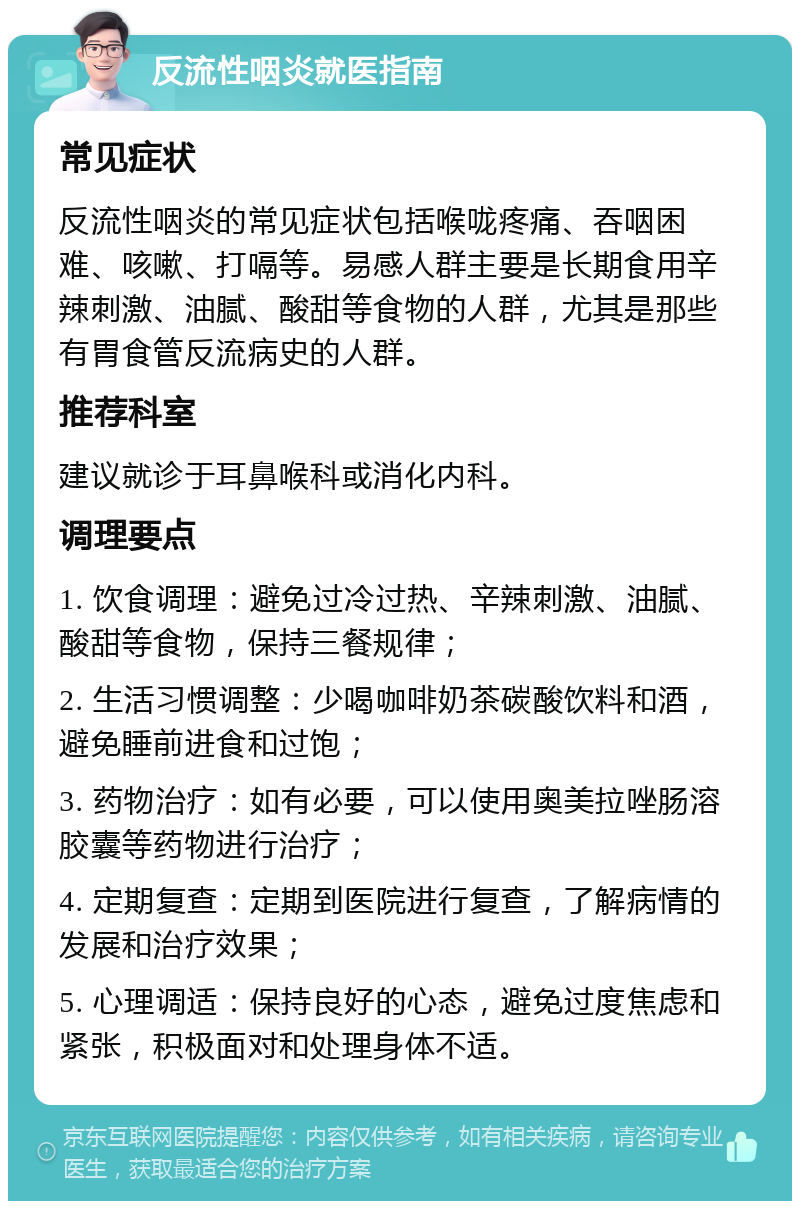 反流性咽炎就医指南 常见症状 反流性咽炎的常见症状包括喉咙疼痛、吞咽困难、咳嗽、打嗝等。易感人群主要是长期食用辛辣刺激、油腻、酸甜等食物的人群，尤其是那些有胃食管反流病史的人群。 推荐科室 建议就诊于耳鼻喉科或消化内科。 调理要点 1. 饮食调理：避免过冷过热、辛辣刺激、油腻、酸甜等食物，保持三餐规律； 2. 生活习惯调整：少喝咖啡奶茶碳酸饮料和酒，避免睡前进食和过饱； 3. 药物治疗：如有必要，可以使用奥美拉唑肠溶胶囊等药物进行治疗； 4. 定期复查：定期到医院进行复查，了解病情的发展和治疗效果； 5. 心理调适：保持良好的心态，避免过度焦虑和紧张，积极面对和处理身体不适。