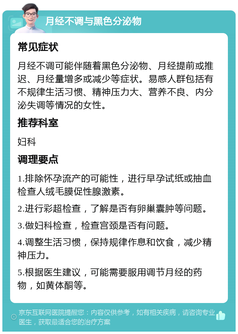 月经不调与黑色分泌物 常见症状 月经不调可能伴随着黑色分泌物、月经提前或推迟、月经量增多或减少等症状。易感人群包括有不规律生活习惯、精神压力大、营养不良、内分泌失调等情况的女性。 推荐科室 妇科 调理要点 1.排除怀孕流产的可能性，进行早孕试纸或抽血检查人绒毛膜促性腺激素。 2.进行彩超检查，了解是否有卵巢囊肿等问题。 3.做妇科检查，检查宫颈是否有问题。 4.调整生活习惯，保持规律作息和饮食，减少精神压力。 5.根据医生建议，可能需要服用调节月经的药物，如黄体酮等。