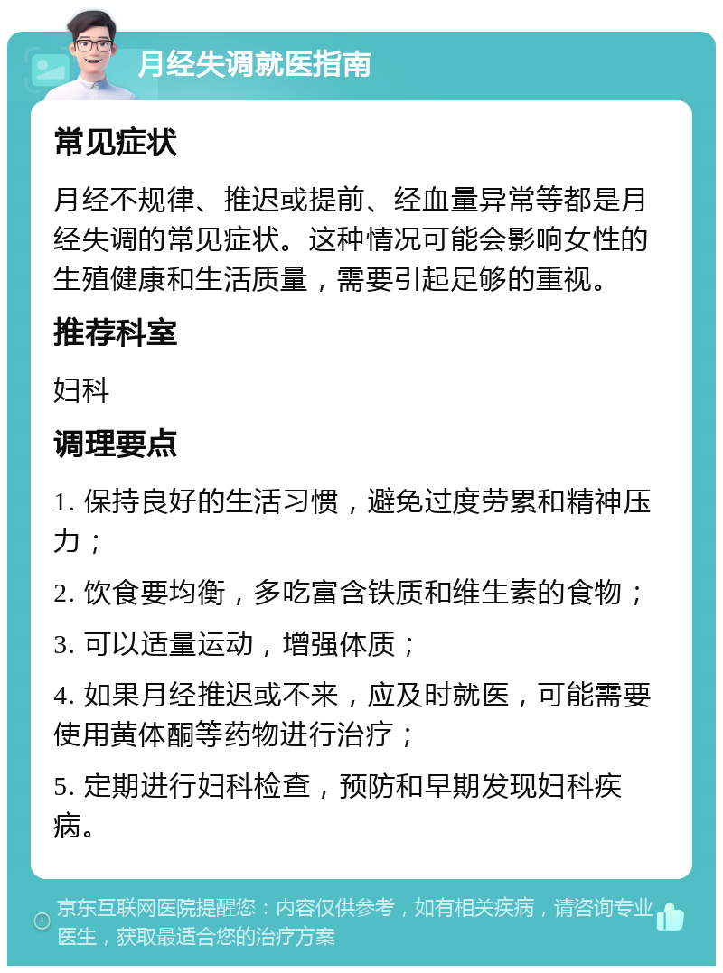 月经失调就医指南 常见症状 月经不规律、推迟或提前、经血量异常等都是月经失调的常见症状。这种情况可能会影响女性的生殖健康和生活质量，需要引起足够的重视。 推荐科室 妇科 调理要点 1. 保持良好的生活习惯，避免过度劳累和精神压力； 2. 饮食要均衡，多吃富含铁质和维生素的食物； 3. 可以适量运动，增强体质； 4. 如果月经推迟或不来，应及时就医，可能需要使用黄体酮等药物进行治疗； 5. 定期进行妇科检查，预防和早期发现妇科疾病。