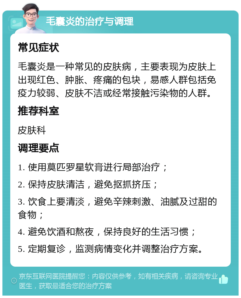 毛囊炎的治疗与调理 常见症状 毛囊炎是一种常见的皮肤病，主要表现为皮肤上出现红色、肿胀、疼痛的包块，易感人群包括免疫力较弱、皮肤不洁或经常接触污染物的人群。 推荐科室 皮肤科 调理要点 1. 使用莫匹罗星软膏进行局部治疗； 2. 保持皮肤清洁，避免抠抓挤压； 3. 饮食上要清淡，避免辛辣刺激、油腻及过甜的食物； 4. 避免饮酒和熬夜，保持良好的生活习惯； 5. 定期复诊，监测病情变化并调整治疗方案。