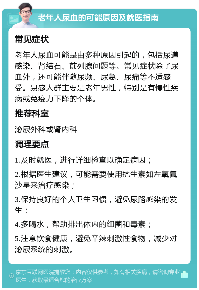 老年人尿血的可能原因及就医指南 常见症状 老年人尿血可能是由多种原因引起的，包括尿道感染、肾结石、前列腺问题等。常见症状除了尿血外，还可能伴随尿频、尿急、尿痛等不适感受。易感人群主要是老年男性，特别是有慢性疾病或免疫力下降的个体。 推荐科室 泌尿外科或肾内科 调理要点 1.及时就医，进行详细检查以确定病因； 2.根据医生建议，可能需要使用抗生素如左氧氟沙星来治疗感染； 3.保持良好的个人卫生习惯，避免尿路感染的发生； 4.多喝水，帮助排出体内的细菌和毒素； 5.注意饮食健康，避免辛辣刺激性食物，减少对泌尿系统的刺激。