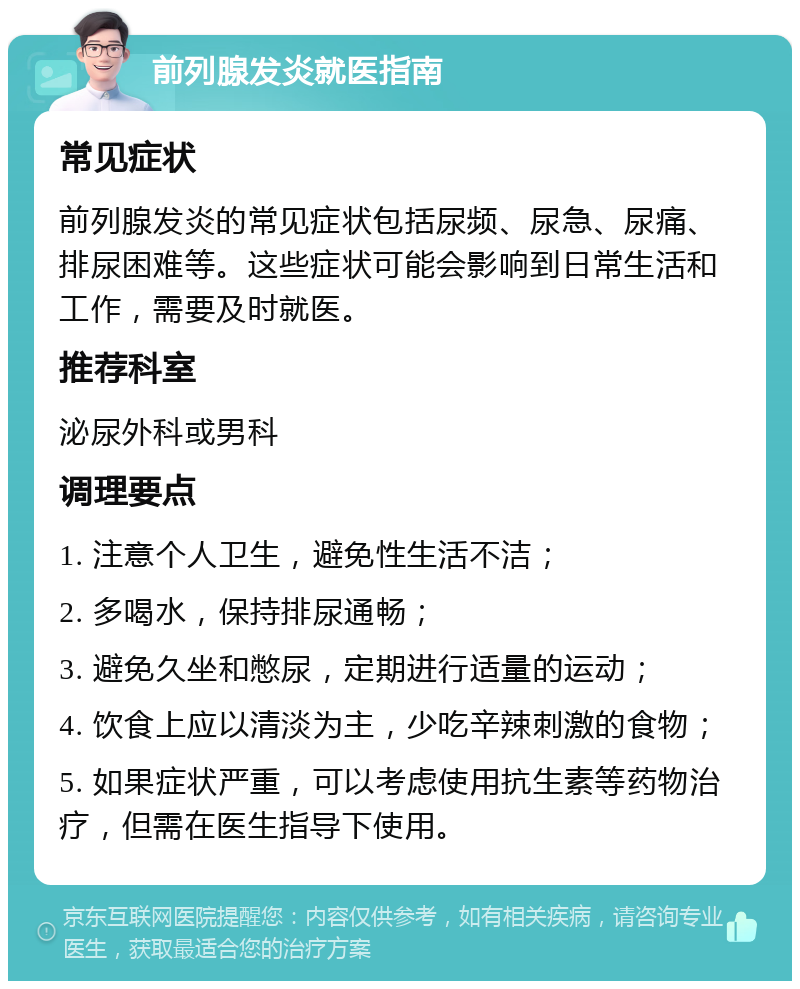 前列腺发炎就医指南 常见症状 前列腺发炎的常见症状包括尿频、尿急、尿痛、排尿困难等。这些症状可能会影响到日常生活和工作，需要及时就医。 推荐科室 泌尿外科或男科 调理要点 1. 注意个人卫生，避免性生活不洁； 2. 多喝水，保持排尿通畅； 3. 避免久坐和憋尿，定期进行适量的运动； 4. 饮食上应以清淡为主，少吃辛辣刺激的食物； 5. 如果症状严重，可以考虑使用抗生素等药物治疗，但需在医生指导下使用。