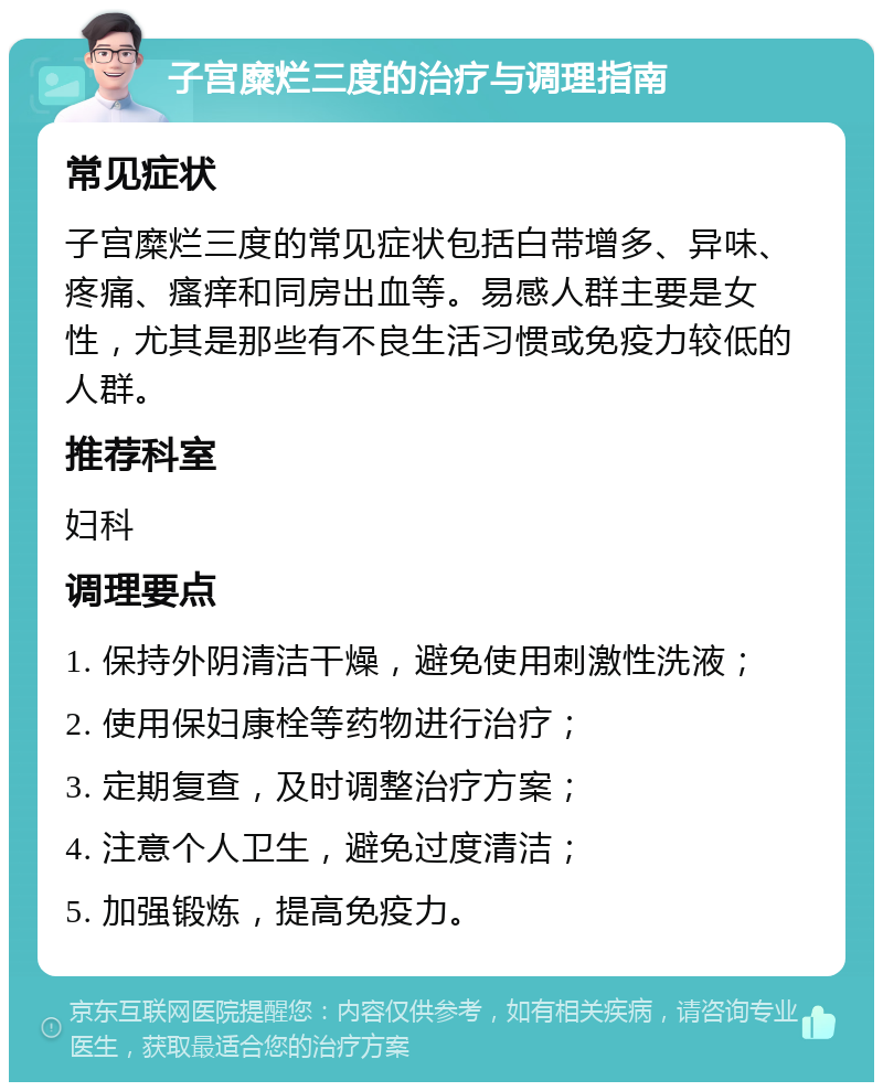 子宫糜烂三度的治疗与调理指南 常见症状 子宫糜烂三度的常见症状包括白带增多、异味、疼痛、瘙痒和同房出血等。易感人群主要是女性，尤其是那些有不良生活习惯或免疫力较低的人群。 推荐科室 妇科 调理要点 1. 保持外阴清洁干燥，避免使用刺激性洗液； 2. 使用保妇康栓等药物进行治疗； 3. 定期复查，及时调整治疗方案； 4. 注意个人卫生，避免过度清洁； 5. 加强锻炼，提高免疫力。