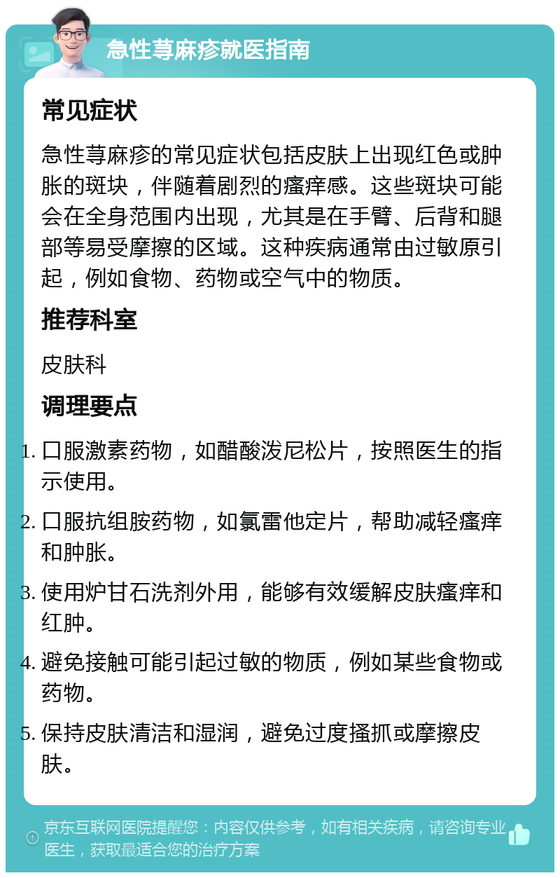 急性荨麻疹就医指南 常见症状 急性荨麻疹的常见症状包括皮肤上出现红色或肿胀的斑块，伴随着剧烈的瘙痒感。这些斑块可能会在全身范围内出现，尤其是在手臂、后背和腿部等易受摩擦的区域。这种疾病通常由过敏原引起，例如食物、药物或空气中的物质。 推荐科室 皮肤科 调理要点 口服激素药物，如醋酸泼尼松片，按照医生的指示使用。 口服抗组胺药物，如氯雷他定片，帮助减轻瘙痒和肿胀。 使用炉甘石洗剂外用，能够有效缓解皮肤瘙痒和红肿。 避免接触可能引起过敏的物质，例如某些食物或药物。 保持皮肤清洁和湿润，避免过度搔抓或摩擦皮肤。