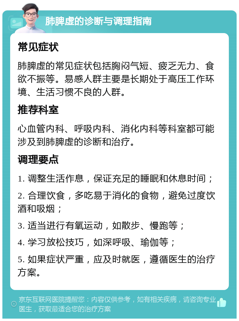 肺脾虚的诊断与调理指南 常见症状 肺脾虚的常见症状包括胸闷气短、疲乏无力、食欲不振等。易感人群主要是长期处于高压工作环境、生活习惯不良的人群。 推荐科室 心血管内科、呼吸内科、消化内科等科室都可能涉及到肺脾虚的诊断和治疗。 调理要点 1. 调整生活作息，保证充足的睡眠和休息时间； 2. 合理饮食，多吃易于消化的食物，避免过度饮酒和吸烟； 3. 适当进行有氧运动，如散步、慢跑等； 4. 学习放松技巧，如深呼吸、瑜伽等； 5. 如果症状严重，应及时就医，遵循医生的治疗方案。