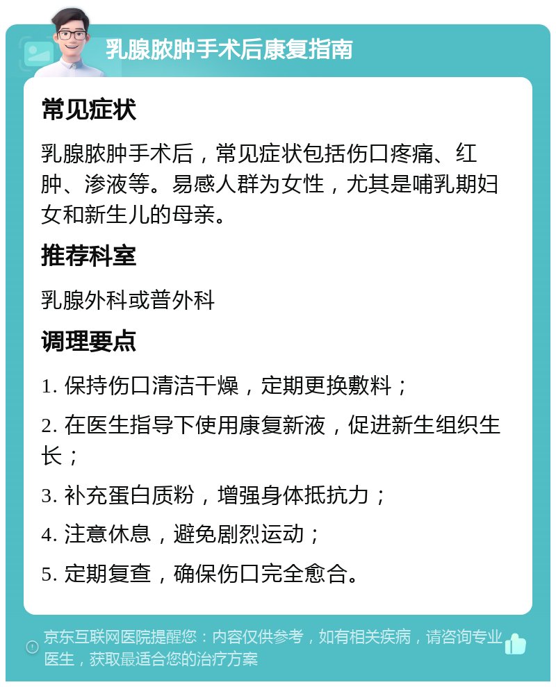 乳腺脓肿手术后康复指南 常见症状 乳腺脓肿手术后，常见症状包括伤口疼痛、红肿、渗液等。易感人群为女性，尤其是哺乳期妇女和新生儿的母亲。 推荐科室 乳腺外科或普外科 调理要点 1. 保持伤口清洁干燥，定期更换敷料； 2. 在医生指导下使用康复新液，促进新生组织生长； 3. 补充蛋白质粉，增强身体抵抗力； 4. 注意休息，避免剧烈运动； 5. 定期复查，确保伤口完全愈合。