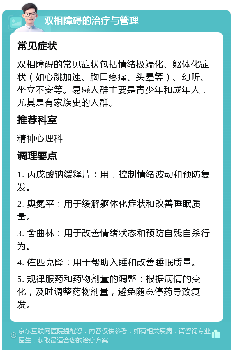 双相障碍的治疗与管理 常见症状 双相障碍的常见症状包括情绪极端化、躯体化症状（如心跳加速、胸口疼痛、头晕等）、幻听、坐立不安等。易感人群主要是青少年和成年人，尤其是有家族史的人群。 推荐科室 精神心理科 调理要点 1. 丙戊酸钠缓释片：用于控制情绪波动和预防复发。 2. 奥氮平：用于缓解躯体化症状和改善睡眠质量。 3. 舍曲林：用于改善情绪状态和预防自残自杀行为。 4. 佐匹克隆：用于帮助入睡和改善睡眠质量。 5. 规律服药和药物剂量的调整：根据病情的变化，及时调整药物剂量，避免随意停药导致复发。