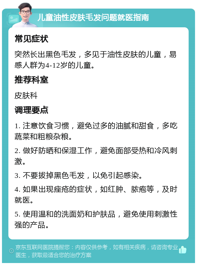 儿童油性皮肤毛发问题就医指南 常见症状 突然长出黑色毛发，多见于油性皮肤的儿童，易感人群为4-12岁的儿童。 推荐科室 皮肤科 调理要点 1. 注意饮食习惯，避免过多的油腻和甜食，多吃蔬菜和粗粮杂粮。 2. 做好防晒和保湿工作，避免面部受热和冷风刺激。 3. 不要拔掉黑色毛发，以免引起感染。 4. 如果出现痤疮的症状，如红肿、脓疱等，及时就医。 5. 使用温和的洗面奶和护肤品，避免使用刺激性强的产品。