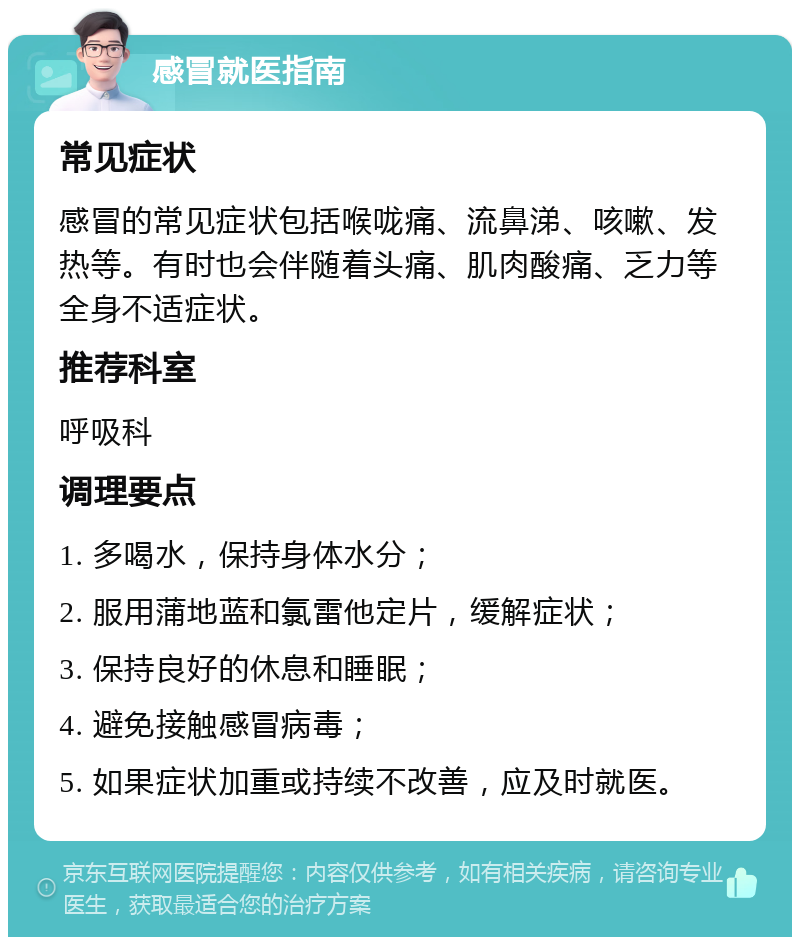 感冒就医指南 常见症状 感冒的常见症状包括喉咙痛、流鼻涕、咳嗽、发热等。有时也会伴随着头痛、肌肉酸痛、乏力等全身不适症状。 推荐科室 呼吸科 调理要点 1. 多喝水，保持身体水分； 2. 服用蒲地蓝和氯雷他定片，缓解症状； 3. 保持良好的休息和睡眠； 4. 避免接触感冒病毒； 5. 如果症状加重或持续不改善，应及时就医。