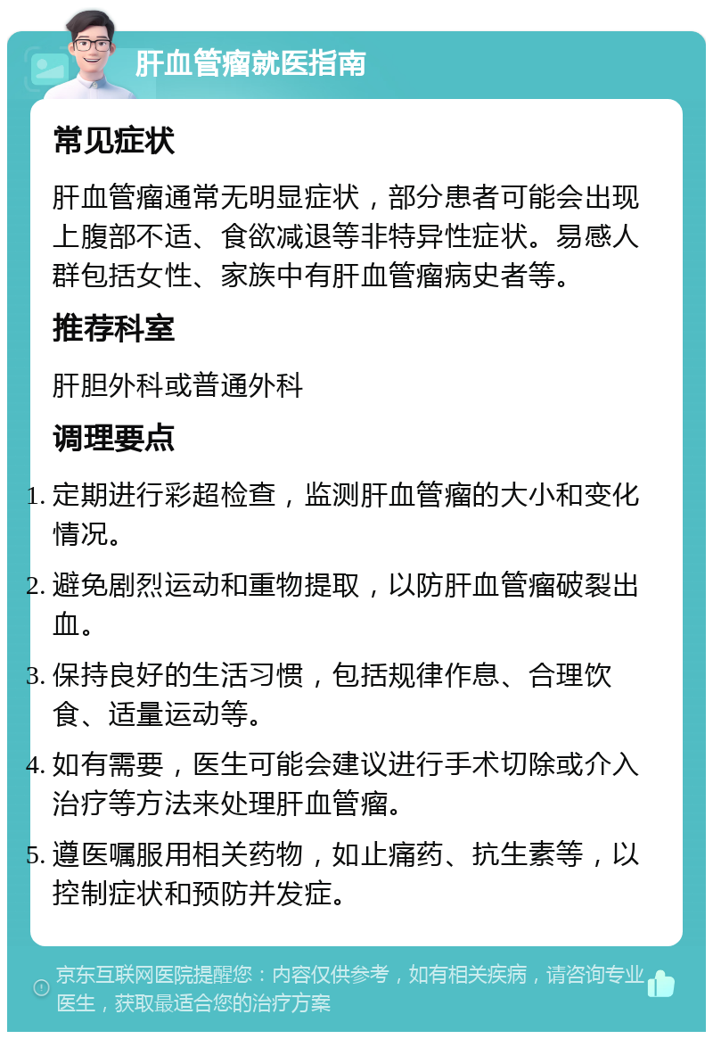 肝血管瘤就医指南 常见症状 肝血管瘤通常无明显症状，部分患者可能会出现上腹部不适、食欲减退等非特异性症状。易感人群包括女性、家族中有肝血管瘤病史者等。 推荐科室 肝胆外科或普通外科 调理要点 定期进行彩超检查，监测肝血管瘤的大小和变化情况。 避免剧烈运动和重物提取，以防肝血管瘤破裂出血。 保持良好的生活习惯，包括规律作息、合理饮食、适量运动等。 如有需要，医生可能会建议进行手术切除或介入治疗等方法来处理肝血管瘤。 遵医嘱服用相关药物，如止痛药、抗生素等，以控制症状和预防并发症。