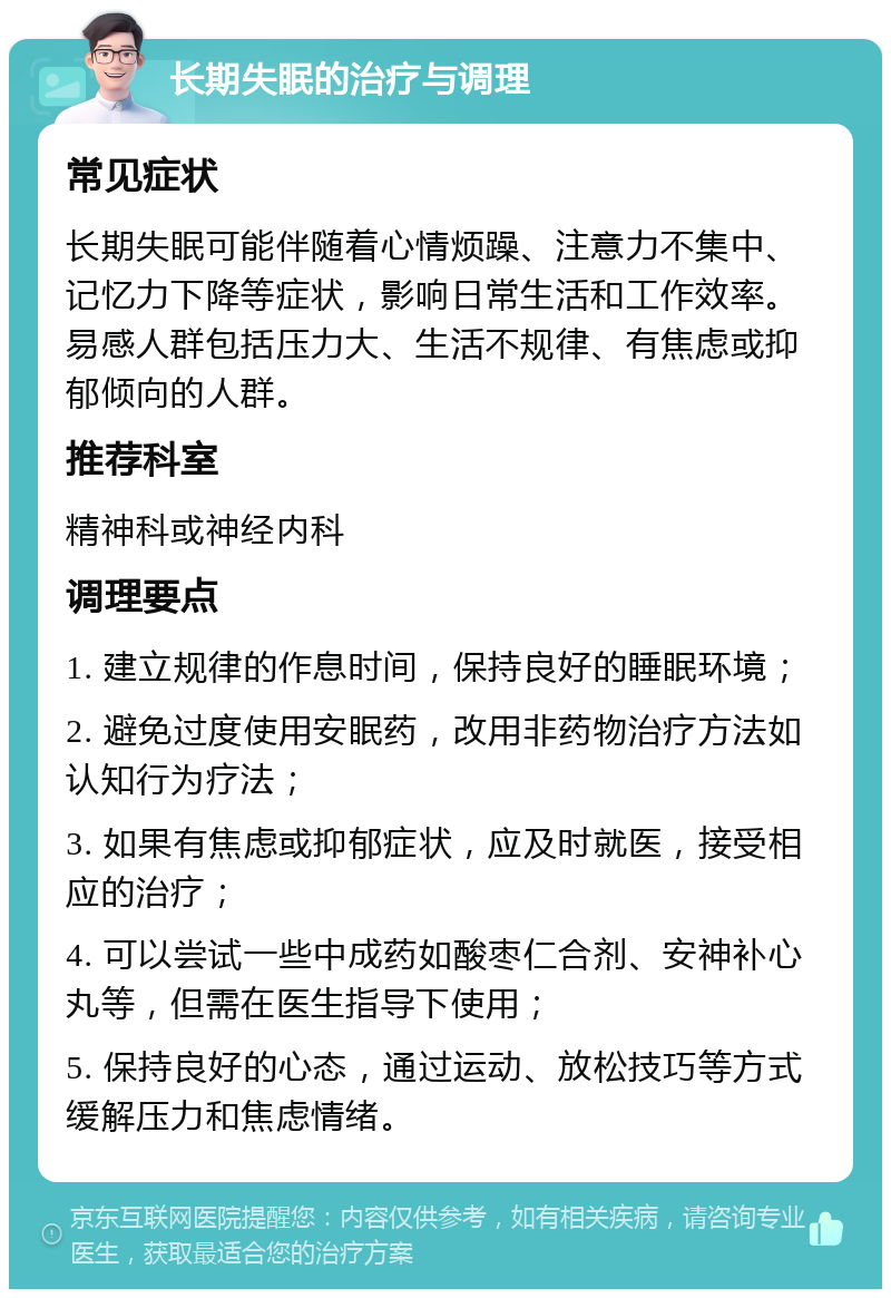 长期失眠的治疗与调理 常见症状 长期失眠可能伴随着心情烦躁、注意力不集中、记忆力下降等症状，影响日常生活和工作效率。易感人群包括压力大、生活不规律、有焦虑或抑郁倾向的人群。 推荐科室 精神科或神经内科 调理要点 1. 建立规律的作息时间，保持良好的睡眠环境； 2. 避免过度使用安眠药，改用非药物治疗方法如认知行为疗法； 3. 如果有焦虑或抑郁症状，应及时就医，接受相应的治疗； 4. 可以尝试一些中成药如酸枣仁合剂、安神补心丸等，但需在医生指导下使用； 5. 保持良好的心态，通过运动、放松技巧等方式缓解压力和焦虑情绪。