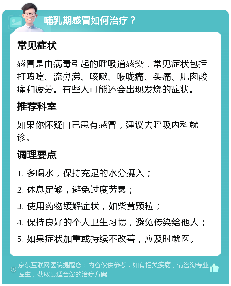 哺乳期感冒如何治疗？ 常见症状 感冒是由病毒引起的呼吸道感染，常见症状包括打喷嚏、流鼻涕、咳嗽、喉咙痛、头痛、肌肉酸痛和疲劳。有些人可能还会出现发烧的症状。 推荐科室 如果你怀疑自己患有感冒，建议去呼吸内科就诊。 调理要点 1. 多喝水，保持充足的水分摄入； 2. 休息足够，避免过度劳累； 3. 使用药物缓解症状，如柴黄颗粒； 4. 保持良好的个人卫生习惯，避免传染给他人； 5. 如果症状加重或持续不改善，应及时就医。