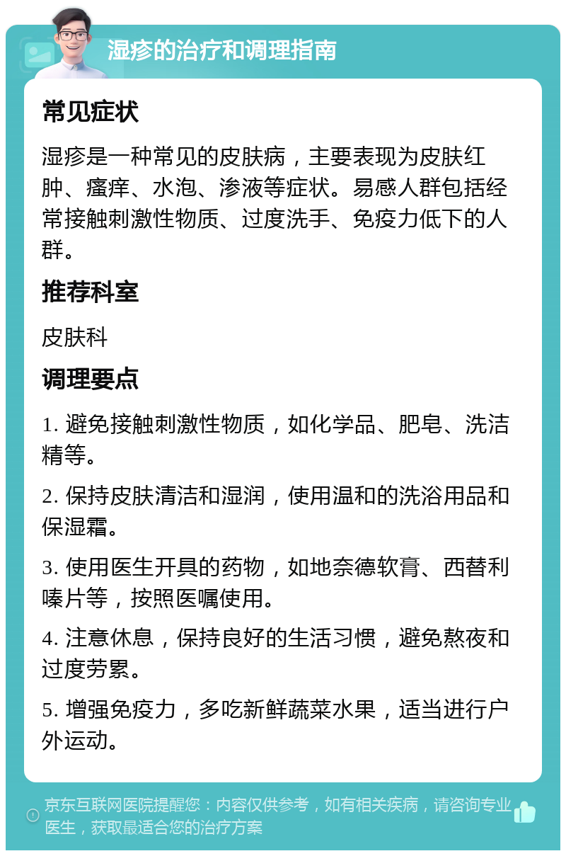 湿疹的治疗和调理指南 常见症状 湿疹是一种常见的皮肤病，主要表现为皮肤红肿、瘙痒、水泡、渗液等症状。易感人群包括经常接触刺激性物质、过度洗手、免疫力低下的人群。 推荐科室 皮肤科 调理要点 1. 避免接触刺激性物质，如化学品、肥皂、洗洁精等。 2. 保持皮肤清洁和湿润，使用温和的洗浴用品和保湿霜。 3. 使用医生开具的药物，如地奈德软膏、西替利嗪片等，按照医嘱使用。 4. 注意休息，保持良好的生活习惯，避免熬夜和过度劳累。 5. 增强免疫力，多吃新鲜蔬菜水果，适当进行户外运动。