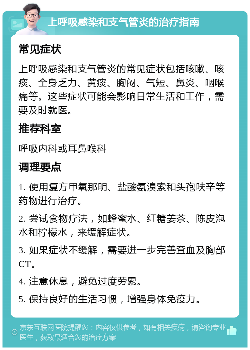 上呼吸感染和支气管炎的治疗指南 常见症状 上呼吸感染和支气管炎的常见症状包括咳嗽、咳痰、全身乏力、黄痰、胸闷、气短、鼻炎、咽喉痛等。这些症状可能会影响日常生活和工作，需要及时就医。 推荐科室 呼吸内科或耳鼻喉科 调理要点 1. 使用复方甲氧那明、盐酸氨溴索和头孢呋辛等药物进行治疗。 2. 尝试食物疗法，如蜂蜜水、红糖姜茶、陈皮泡水和柠檬水，来缓解症状。 3. 如果症状不缓解，需要进一步完善查血及胸部CT。 4. 注意休息，避免过度劳累。 5. 保持良好的生活习惯，增强身体免疫力。