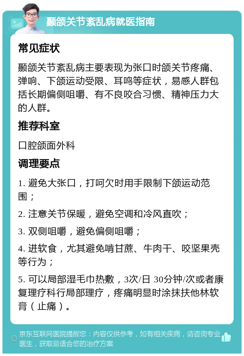 颞颌关节紊乱病就医指南 常见症状 颞颌关节紊乱病主要表现为张口时颌关节疼痛、弹响、下颌运动受限、耳鸣等症状，易感人群包括长期偏侧咀嚼、有不良咬合习惯、精神压力大的人群。 推荐科室 口腔颌面外科 调理要点 1. 避免大张口，打呵欠时用手限制下颌运动范围； 2. 注意关节保暖，避免空调和冷风直吹； 3. 双侧咀嚼，避免偏侧咀嚼； 4. 进软食，尤其避免啃甘蔗、牛肉干、咬坚果壳等行为； 5. 可以局部湿毛巾热敷，3次/日 30分钟/次或者康复理疗科行局部理疗，疼痛明显时涂抹扶他林软膏（止痛）。