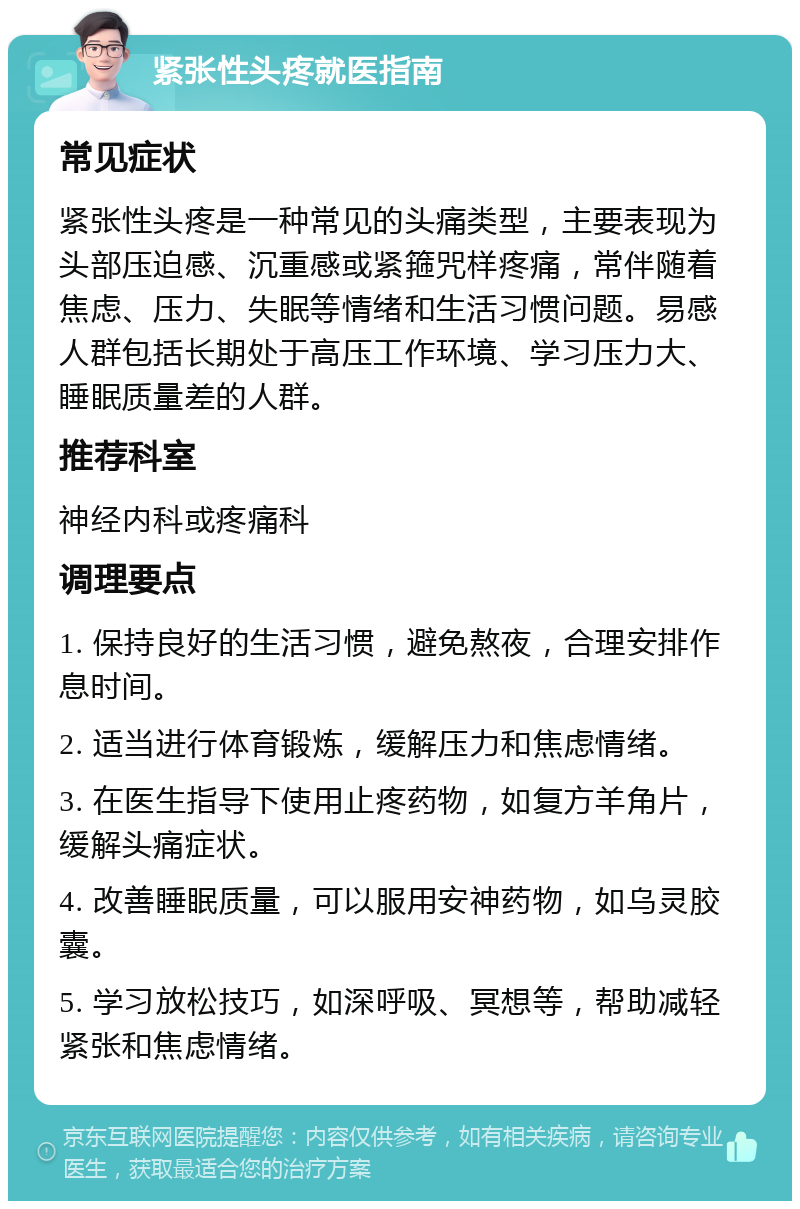 紧张性头疼就医指南 常见症状 紧张性头疼是一种常见的头痛类型，主要表现为头部压迫感、沉重感或紧箍咒样疼痛，常伴随着焦虑、压力、失眠等情绪和生活习惯问题。易感人群包括长期处于高压工作环境、学习压力大、睡眠质量差的人群。 推荐科室 神经内科或疼痛科 调理要点 1. 保持良好的生活习惯，避免熬夜，合理安排作息时间。 2. 适当进行体育锻炼，缓解压力和焦虑情绪。 3. 在医生指导下使用止疼药物，如复方羊角片，缓解头痛症状。 4. 改善睡眠质量，可以服用安神药物，如乌灵胶囊。 5. 学习放松技巧，如深呼吸、冥想等，帮助减轻紧张和焦虑情绪。