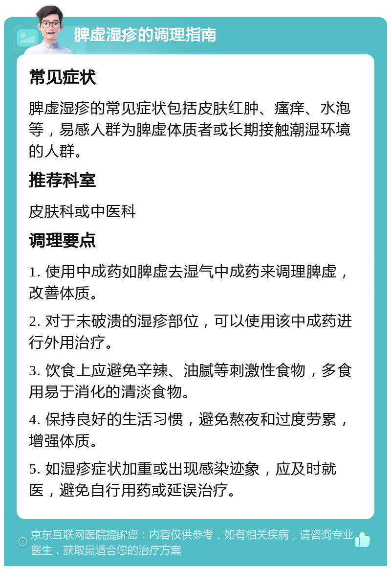 脾虚湿疹的调理指南 常见症状 脾虚湿疹的常见症状包括皮肤红肿、瘙痒、水泡等，易感人群为脾虚体质者或长期接触潮湿环境的人群。 推荐科室 皮肤科或中医科 调理要点 1. 使用中成药如脾虚去湿气中成药来调理脾虚，改善体质。 2. 对于未破溃的湿疹部位，可以使用该中成药进行外用治疗。 3. 饮食上应避免辛辣、油腻等刺激性食物，多食用易于消化的清淡食物。 4. 保持良好的生活习惯，避免熬夜和过度劳累，增强体质。 5. 如湿疹症状加重或出现感染迹象，应及时就医，避免自行用药或延误治疗。