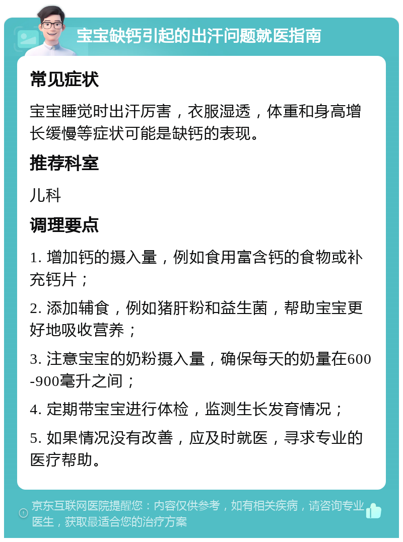 宝宝缺钙引起的出汗问题就医指南 常见症状 宝宝睡觉时出汗厉害，衣服湿透，体重和身高增长缓慢等症状可能是缺钙的表现。 推荐科室 儿科 调理要点 1. 增加钙的摄入量，例如食用富含钙的食物或补充钙片； 2. 添加辅食，例如猪肝粉和益生菌，帮助宝宝更好地吸收营养； 3. 注意宝宝的奶粉摄入量，确保每天的奶量在600-900毫升之间； 4. 定期带宝宝进行体检，监测生长发育情况； 5. 如果情况没有改善，应及时就医，寻求专业的医疗帮助。