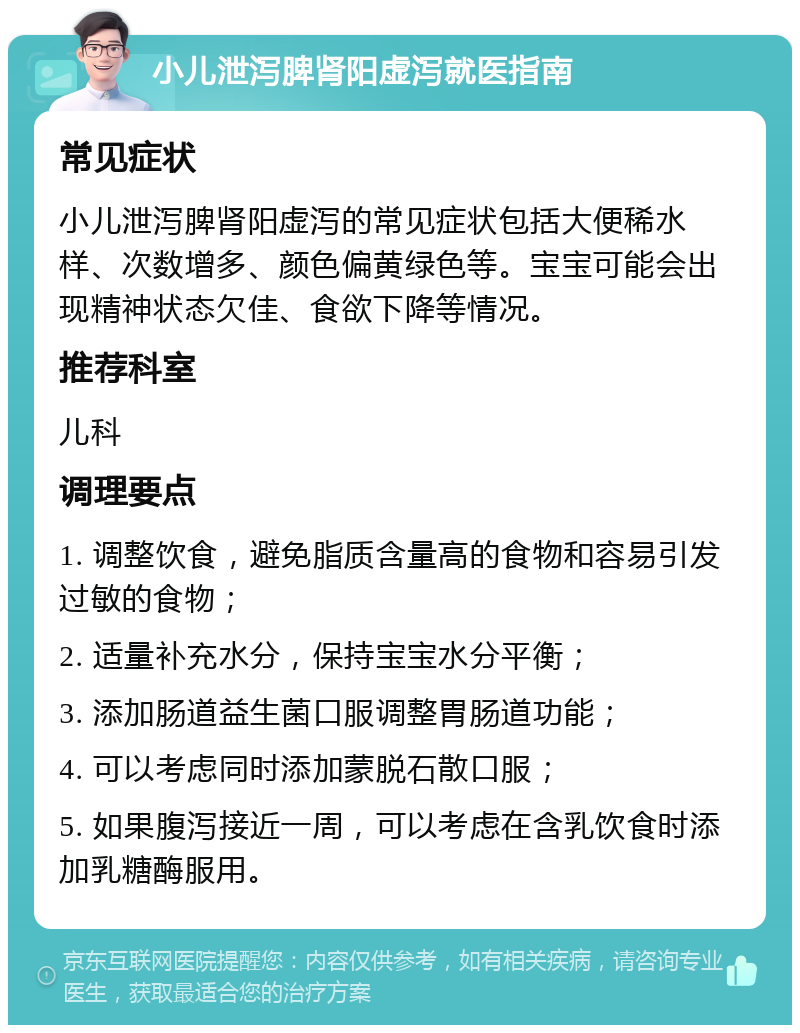 小儿泄泻脾肾阳虚泻就医指南 常见症状 小儿泄泻脾肾阳虚泻的常见症状包括大便稀水样、次数增多、颜色偏黄绿色等。宝宝可能会出现精神状态欠佳、食欲下降等情况。 推荐科室 儿科 调理要点 1. 调整饮食，避免脂质含量高的食物和容易引发过敏的食物； 2. 适量补充水分，保持宝宝水分平衡； 3. 添加肠道益生菌口服调整胃肠道功能； 4. 可以考虑同时添加蒙脱石散口服； 5. 如果腹泻接近一周，可以考虑在含乳饮食时添加乳糖酶服用。