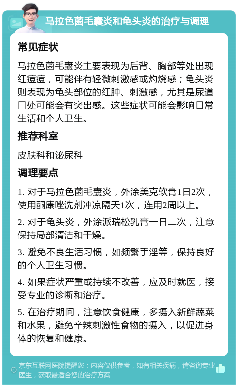 马拉色菌毛囊炎和龟头炎的治疗与调理 常见症状 马拉色菌毛囊炎主要表现为后背、胸部等处出现红痘痘，可能伴有轻微刺激感或灼烧感；龟头炎则表现为龟头部位的红肿、刺激感，尤其是尿道口处可能会有突出感。这些症状可能会影响日常生活和个人卫生。 推荐科室 皮肤科和泌尿科 调理要点 1. 对于马拉色菌毛囊炎，外涂美克软膏1日2次，使用酮康唑洗剂冲凉隔天1次，连用2周以上。 2. 对于龟头炎，外涂派瑞松乳膏一日二次，注意保持局部清洁和干燥。 3. 避免不良生活习惯，如频繁手淫等，保持良好的个人卫生习惯。 4. 如果症状严重或持续不改善，应及时就医，接受专业的诊断和治疗。 5. 在治疗期间，注意饮食健康，多摄入新鲜蔬菜和水果，避免辛辣刺激性食物的摄入，以促进身体的恢复和健康。