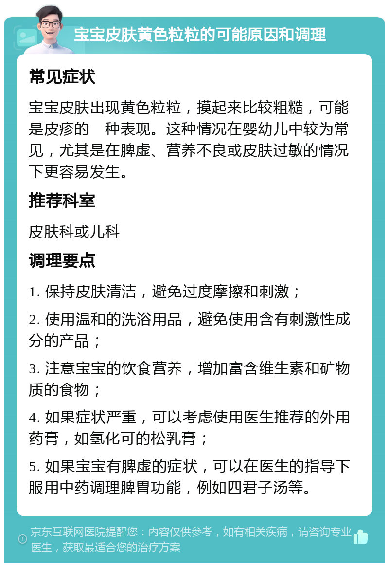 宝宝皮肤黄色粒粒的可能原因和调理 常见症状 宝宝皮肤出现黄色粒粒，摸起来比较粗糙，可能是皮疹的一种表现。这种情况在婴幼儿中较为常见，尤其是在脾虚、营养不良或皮肤过敏的情况下更容易发生。 推荐科室 皮肤科或儿科 调理要点 1. 保持皮肤清洁，避免过度摩擦和刺激； 2. 使用温和的洗浴用品，避免使用含有刺激性成分的产品； 3. 注意宝宝的饮食营养，增加富含维生素和矿物质的食物； 4. 如果症状严重，可以考虑使用医生推荐的外用药膏，如氢化可的松乳膏； 5. 如果宝宝有脾虚的症状，可以在医生的指导下服用中药调理脾胃功能，例如四君子汤等。