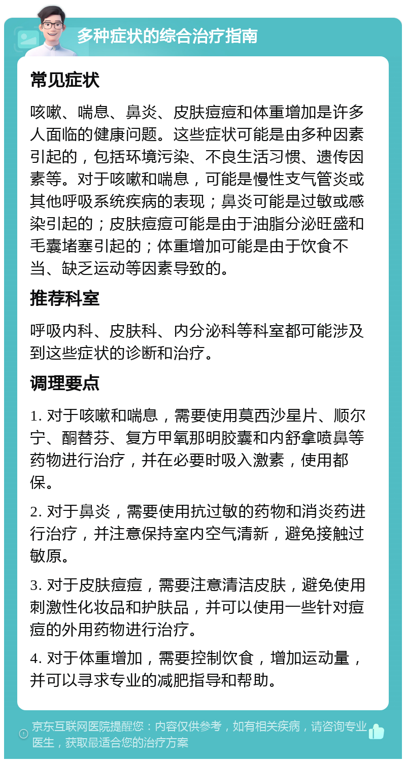 多种症状的综合治疗指南 常见症状 咳嗽、喘息、鼻炎、皮肤痘痘和体重增加是许多人面临的健康问题。这些症状可能是由多种因素引起的，包括环境污染、不良生活习惯、遗传因素等。对于咳嗽和喘息，可能是慢性支气管炎或其他呼吸系统疾病的表现；鼻炎可能是过敏或感染引起的；皮肤痘痘可能是由于油脂分泌旺盛和毛囊堵塞引起的；体重增加可能是由于饮食不当、缺乏运动等因素导致的。 推荐科室 呼吸内科、皮肤科、内分泌科等科室都可能涉及到这些症状的诊断和治疗。 调理要点 1. 对于咳嗽和喘息，需要使用莫西沙星片、顺尔宁、酮替芬、复方甲氧那明胶囊和内舒拿喷鼻等药物进行治疗，并在必要时吸入激素，使用都保。 2. 对于鼻炎，需要使用抗过敏的药物和消炎药进行治疗，并注意保持室内空气清新，避免接触过敏原。 3. 对于皮肤痘痘，需要注意清洁皮肤，避免使用刺激性化妆品和护肤品，并可以使用一些针对痘痘的外用药物进行治疗。 4. 对于体重增加，需要控制饮食，增加运动量，并可以寻求专业的减肥指导和帮助。