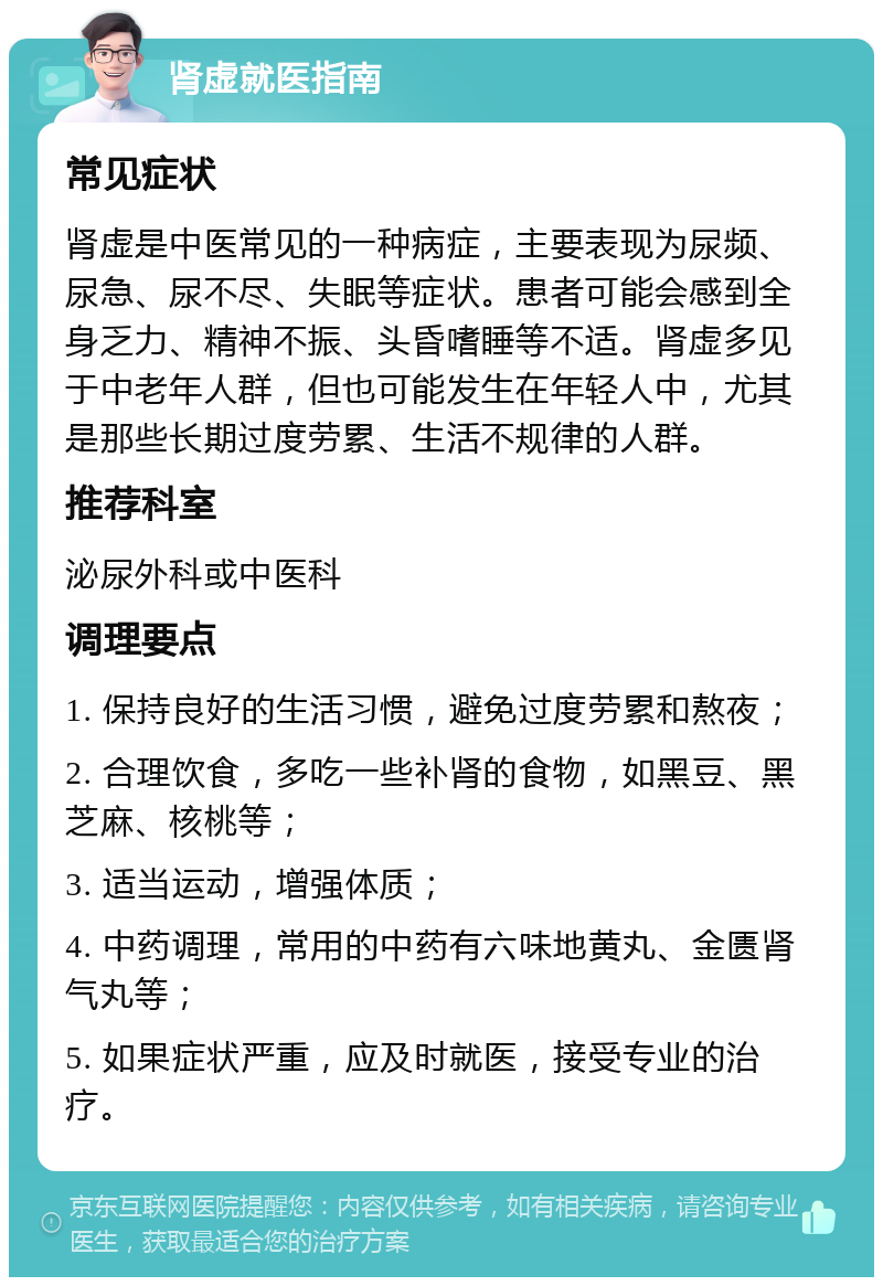 肾虚就医指南 常见症状 肾虚是中医常见的一种病症，主要表现为尿频、尿急、尿不尽、失眠等症状。患者可能会感到全身乏力、精神不振、头昏嗜睡等不适。肾虚多见于中老年人群，但也可能发生在年轻人中，尤其是那些长期过度劳累、生活不规律的人群。 推荐科室 泌尿外科或中医科 调理要点 1. 保持良好的生活习惯，避免过度劳累和熬夜； 2. 合理饮食，多吃一些补肾的食物，如黑豆、黑芝麻、核桃等； 3. 适当运动，增强体质； 4. 中药调理，常用的中药有六味地黄丸、金匮肾气丸等； 5. 如果症状严重，应及时就医，接受专业的治疗。