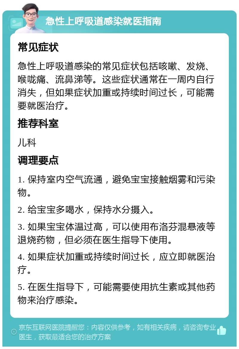 急性上呼吸道感染就医指南 常见症状 急性上呼吸道感染的常见症状包括咳嗽、发烧、喉咙痛、流鼻涕等。这些症状通常在一周内自行消失，但如果症状加重或持续时间过长，可能需要就医治疗。 推荐科室 儿科 调理要点 1. 保持室内空气流通，避免宝宝接触烟雾和污染物。 2. 给宝宝多喝水，保持水分摄入。 3. 如果宝宝体温过高，可以使用布洛芬混悬液等退烧药物，但必须在医生指导下使用。 4. 如果症状加重或持续时间过长，应立即就医治疗。 5. 在医生指导下，可能需要使用抗生素或其他药物来治疗感染。