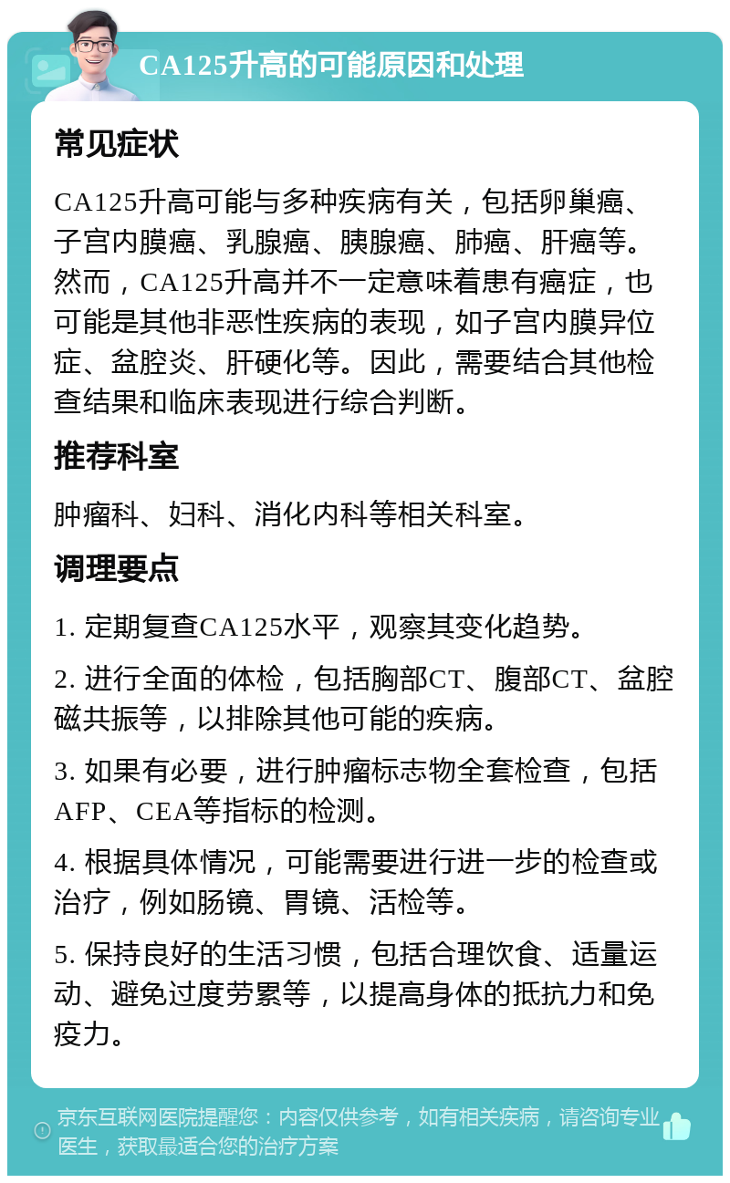 CA125升高的可能原因和处理 常见症状 CA125升高可能与多种疾病有关，包括卵巢癌、子宫内膜癌、乳腺癌、胰腺癌、肺癌、肝癌等。然而，CA125升高并不一定意味着患有癌症，也可能是其他非恶性疾病的表现，如子宫内膜异位症、盆腔炎、肝硬化等。因此，需要结合其他检查结果和临床表现进行综合判断。 推荐科室 肿瘤科、妇科、消化内科等相关科室。 调理要点 1. 定期复查CA125水平，观察其变化趋势。 2. 进行全面的体检，包括胸部CT、腹部CT、盆腔磁共振等，以排除其他可能的疾病。 3. 如果有必要，进行肿瘤标志物全套检查，包括AFP、CEA等指标的检测。 4. 根据具体情况，可能需要进行进一步的检查或治疗，例如肠镜、胃镜、活检等。 5. 保持良好的生活习惯，包括合理饮食、适量运动、避免过度劳累等，以提高身体的抵抗力和免疫力。