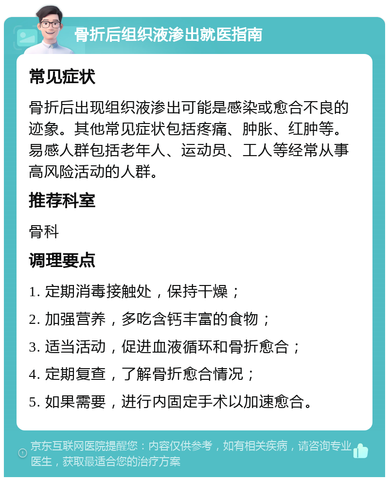 骨折后组织液渗出就医指南 常见症状 骨折后出现组织液渗出可能是感染或愈合不良的迹象。其他常见症状包括疼痛、肿胀、红肿等。易感人群包括老年人、运动员、工人等经常从事高风险活动的人群。 推荐科室 骨科 调理要点 1. 定期消毒接触处，保持干燥； 2. 加强营养，多吃含钙丰富的食物； 3. 适当活动，促进血液循环和骨折愈合； 4. 定期复查，了解骨折愈合情况； 5. 如果需要，进行内固定手术以加速愈合。