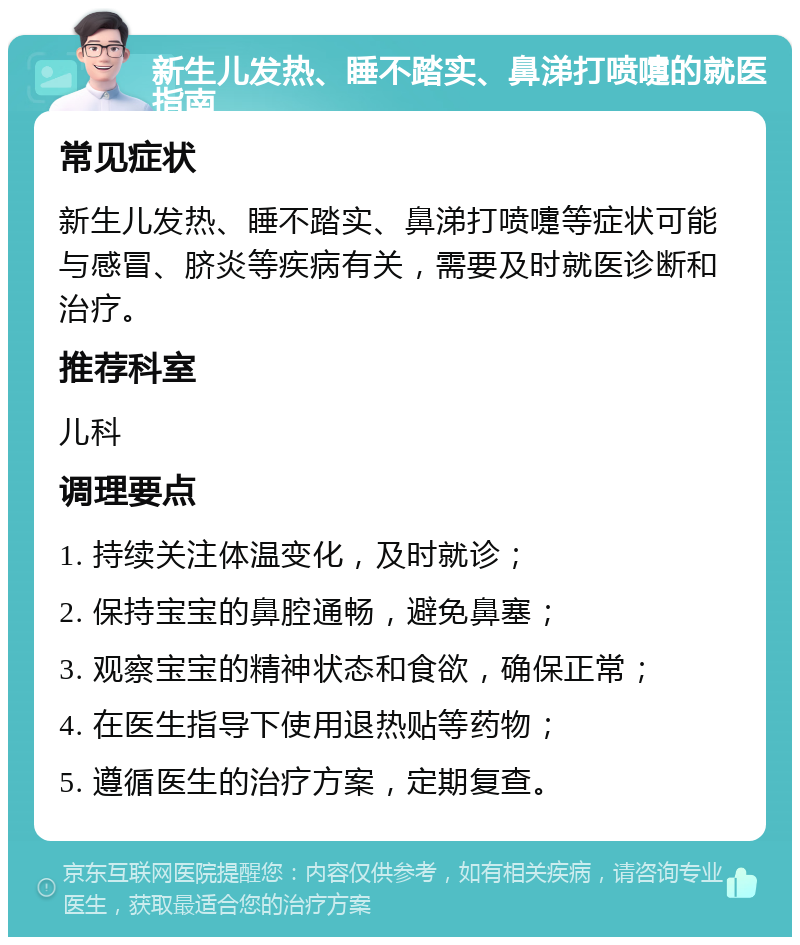 新生儿发热、睡不踏实、鼻涕打喷嚏的就医指南 常见症状 新生儿发热、睡不踏实、鼻涕打喷嚏等症状可能与感冒、脐炎等疾病有关，需要及时就医诊断和治疗。 推荐科室 儿科 调理要点 1. 持续关注体温变化，及时就诊； 2. 保持宝宝的鼻腔通畅，避免鼻塞； 3. 观察宝宝的精神状态和食欲，确保正常； 4. 在医生指导下使用退热贴等药物； 5. 遵循医生的治疗方案，定期复查。