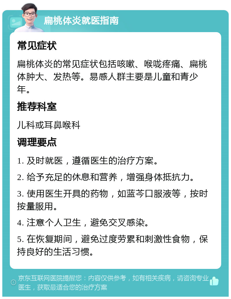 扁桃体炎就医指南 常见症状 扁桃体炎的常见症状包括咳嗽、喉咙疼痛、扁桃体肿大、发热等。易感人群主要是儿童和青少年。 推荐科室 儿科或耳鼻喉科 调理要点 1. 及时就医，遵循医生的治疗方案。 2. 给予充足的休息和营养，增强身体抵抗力。 3. 使用医生开具的药物，如蓝芩口服液等，按时按量服用。 4. 注意个人卫生，避免交叉感染。 5. 在恢复期间，避免过度劳累和刺激性食物，保持良好的生活习惯。