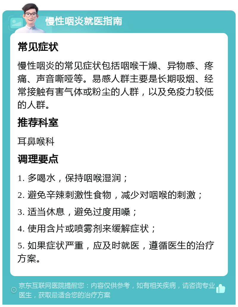 慢性咽炎就医指南 常见症状 慢性咽炎的常见症状包括咽喉干燥、异物感、疼痛、声音嘶哑等。易感人群主要是长期吸烟、经常接触有害气体或粉尘的人群，以及免疫力较低的人群。 推荐科室 耳鼻喉科 调理要点 1. 多喝水，保持咽喉湿润； 2. 避免辛辣刺激性食物，减少对咽喉的刺激； 3. 适当休息，避免过度用嗓； 4. 使用含片或喷雾剂来缓解症状； 5. 如果症状严重，应及时就医，遵循医生的治疗方案。