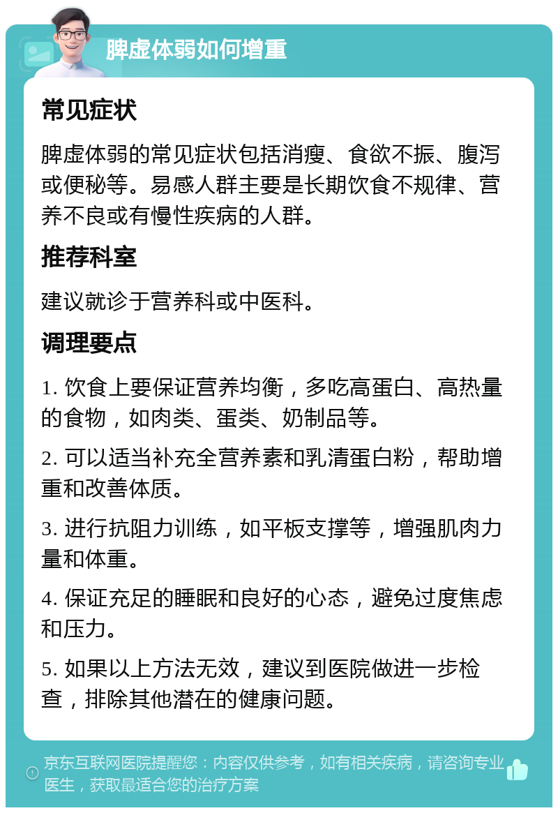 脾虚体弱如何增重 常见症状 脾虚体弱的常见症状包括消瘦、食欲不振、腹泻或便秘等。易感人群主要是长期饮食不规律、营养不良或有慢性疾病的人群。 推荐科室 建议就诊于营养科或中医科。 调理要点 1. 饮食上要保证营养均衡，多吃高蛋白、高热量的食物，如肉类、蛋类、奶制品等。 2. 可以适当补充全营养素和乳清蛋白粉，帮助增重和改善体质。 3. 进行抗阻力训练，如平板支撑等，增强肌肉力量和体重。 4. 保证充足的睡眠和良好的心态，避免过度焦虑和压力。 5. 如果以上方法无效，建议到医院做进一步检查，排除其他潜在的健康问题。