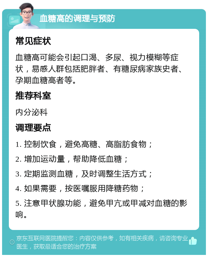 血糖高的调理与预防 常见症状 血糖高可能会引起口渴、多尿、视力模糊等症状，易感人群包括肥胖者、有糖尿病家族史者、孕期血糖高者等。 推荐科室 内分泌科 调理要点 1. 控制饮食，避免高糖、高脂肪食物； 2. 增加运动量，帮助降低血糖； 3. 定期监测血糖，及时调整生活方式； 4. 如果需要，按医嘱服用降糖药物； 5. 注意甲状腺功能，避免甲亢或甲减对血糖的影响。